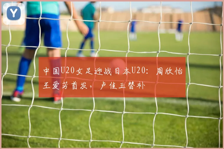 中国U20女足迎战日本U20：周欣怡王爱芳首发，卢佳玉替补