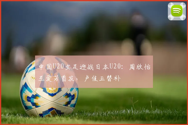 中国U20女足迎战日本U20：周欣怡王爱芳首发，卢佳玉替补