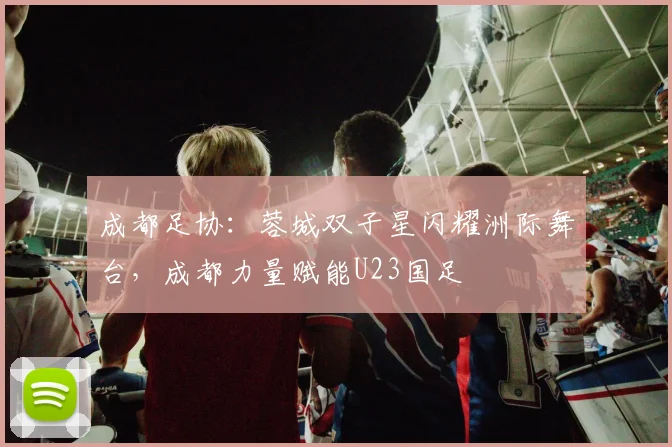 成都足协：蓉城双子星闪耀洲际舞台，成都力量赋能U23国足