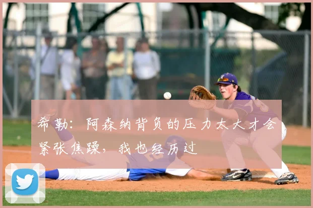 希勒：阿森纳背负的压力太大才会紧张焦躁，我也经历过