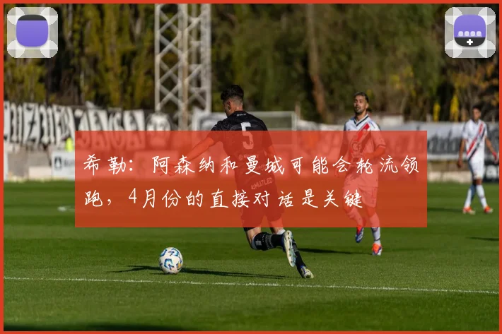 希勒：阿森纳和曼城可能会轮流领跑，4月份的直接对话是关键