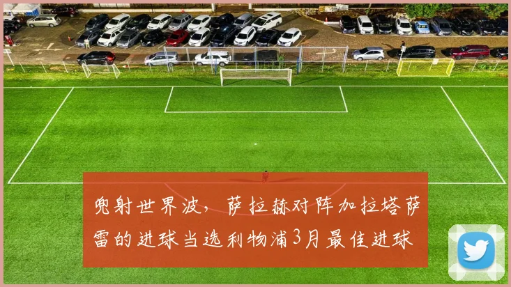 兜射世界波，萨拉赫对阵加拉塔萨雷的进球当选利物浦3月最佳进球