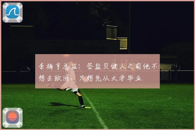 奈梅亨总监：签盐贝健人之前他不想去欧洲，只想先从大学毕业