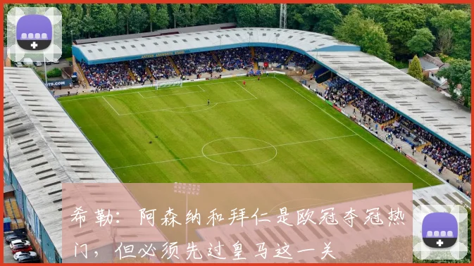 希勒：阿森纳和拜仁是欧冠夺冠热门，但必须先过皇马这一关