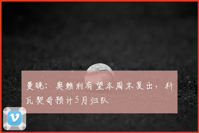 曼晚：奥赖利有望本周末复出，科瓦契奇预计5月归队