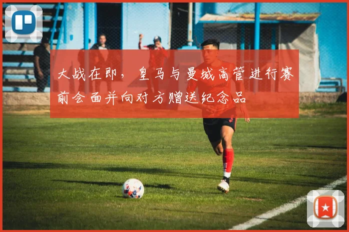 大战在即，皇马与曼城高管进行赛前会面并向对方赠送纪念品