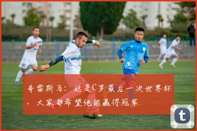 夸雷斯马：这是C罗最后一次世界杯，大家都希望他能赢得冠军