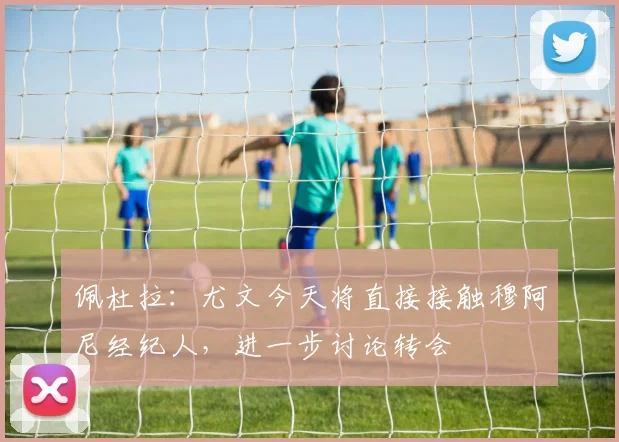 佩杜拉：尤文今天将直接接触穆阿尼经纪人，进一步讨论转会