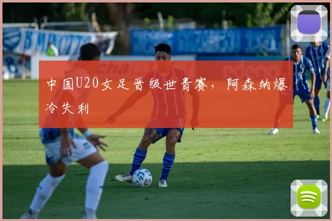 中国U20女足晋级世青赛，阿森纳爆冷失利