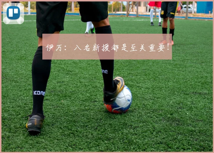 伊万：八名新援都是至关重要！