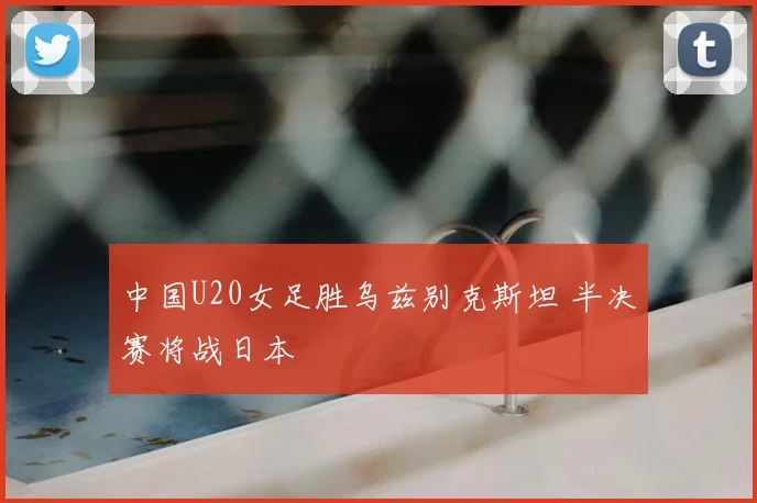 中国U20女足胜乌兹别克斯坦 半决赛将战日本