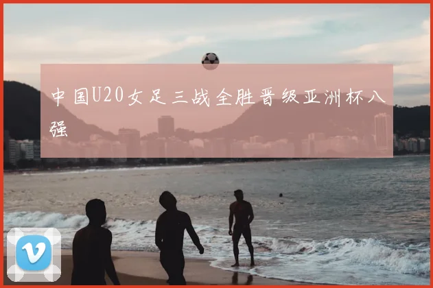 中国U20女足三战全胜晋级亚洲杯八强