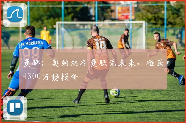 曼晚：奥纳纳在曼联无未来，难获4300万镑报价