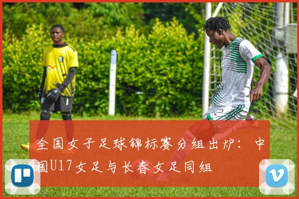全国女子足球锦标赛分组出炉：中国U17女足与长春女足同组