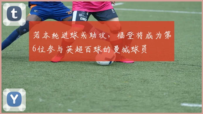 若本轮进球或助攻，福登将成为第6位参与英超百球的曼城球员