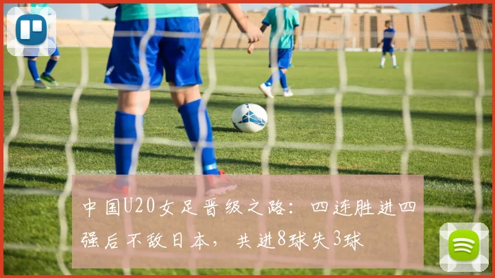 中国U20女足晋级之路：四连胜进四强后不敌日本，共进8球失3球