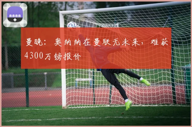 曼晚：奥纳纳在曼联无未来，难获4300万镑报价