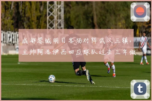 成都蓉城明日客场对阵武汉三镇，主帅阿洛伊西回应球队过去三年做客武汉为何难求一胜