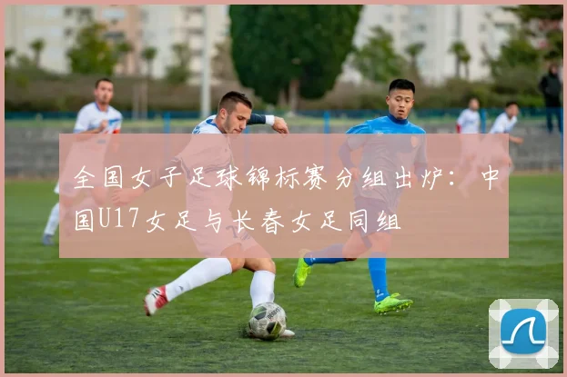 全国女子足球锦标赛分组出炉：中国U17女足与长春女足同组