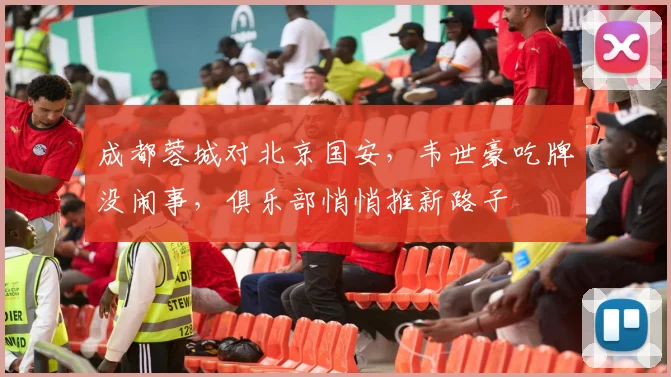 成都蓉城对北京国安，韦世豪吃牌没闹事，俱乐部悄悄推新路子